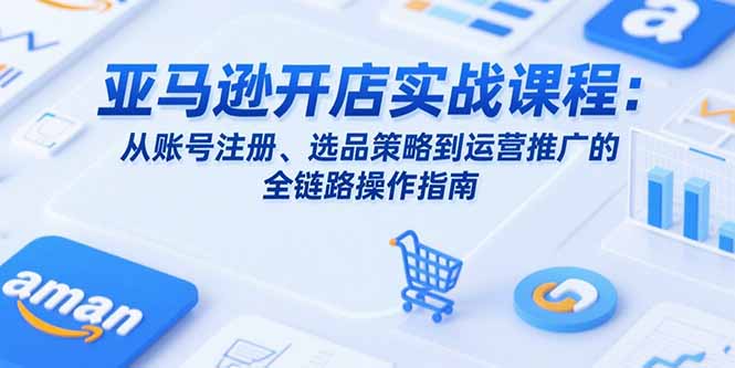 亚马逊开店实战课程：从账号注册、选品策略到运营推广的全链路操作指南-创领云聚