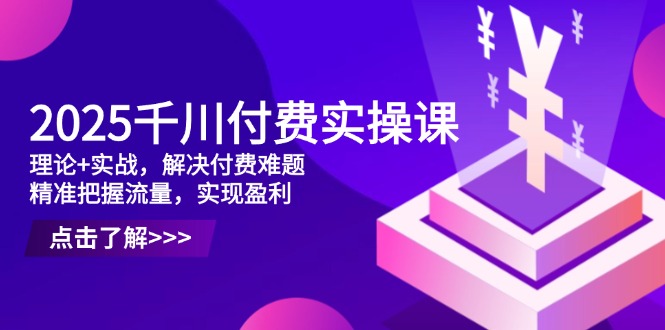 2025千川付费实操课，理论+实战，解决付费难题，精准把握流量，实现盈利-创领云聚