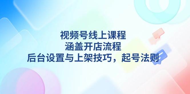 视频号线上课程详解，涵盖开店流程，后台设置与上架技巧，起号法则-创领云聚