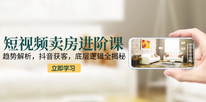 短视频卖房进阶课：趋势解析，抖音获客，底层逻辑全揭秘-创领云聚