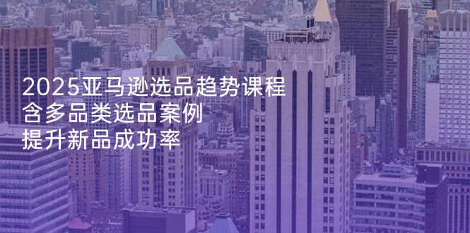 2025亚马逊选品趋势课程，含多品类选品案例，提升新品成功率-创领云聚