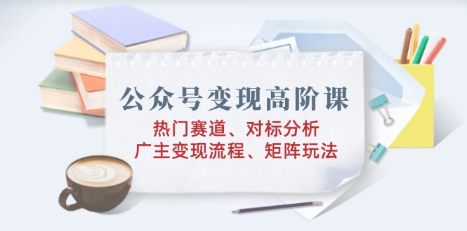 公众号变现高阶课：热门赛道、对标分析、广告主变现流程、矩阵玩法-创领云聚