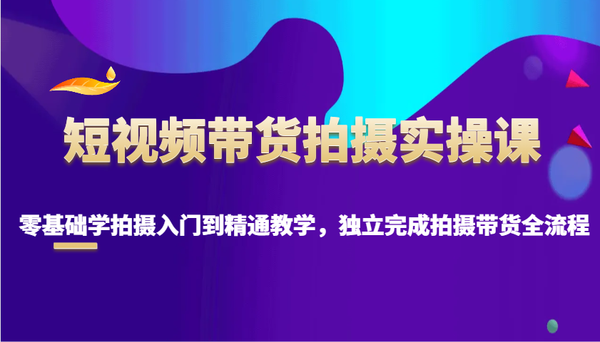 短视频带货拍摄实操课，零基础学拍摄入门到精通教学，独立完成拍摄带货全流程-创领云聚