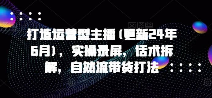 打造运营型主播(更新25年5月)，实操录屏，话术拆解，自然流带货打法-创领云聚