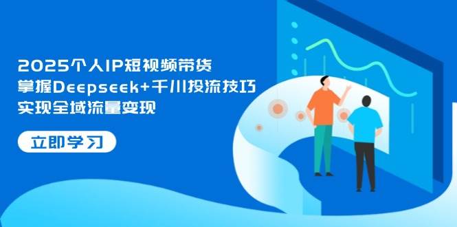 2025个人IP短视频带货，掌握Deepseek+千川投流技巧，实现全域流量变现-创领云聚
