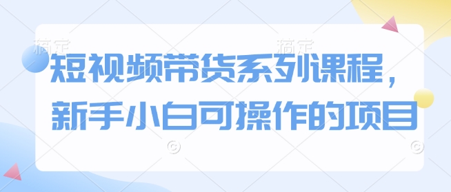 短视频带货系列课程，新手小白可操作的项目-创领云聚