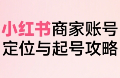 小红书电商全链路实战从定位到爆单，系统拆解小红书商家起号全流程-创领云聚