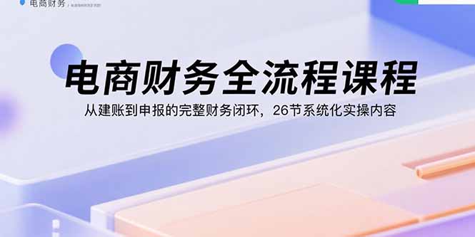 电商财务全流程课程：从建账到申报的完整财务闭环，26节系统化实操内容-创领云聚