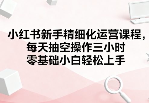 小红书新手精细化运营课程，每天抽空操作三小时，零基础小白轻松上手-创领云聚