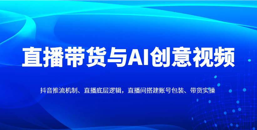 直播带货与AI创意视频，抖音推流机制、直播底层逻辑，直播间搭建账号包装、带货实操-创领云聚