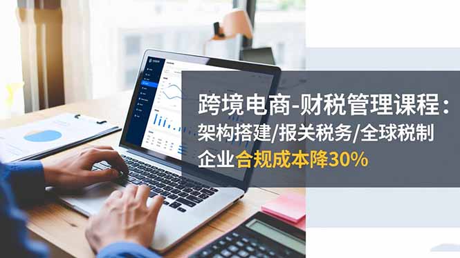跨境电商-财税管理课程：架构搭建/报关税务/全球税制，企业合规成本降30%-创领云聚