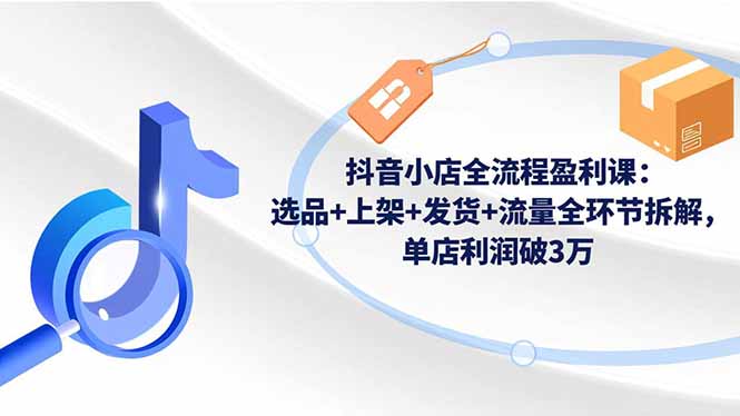 抖音小店全流程盈利课：选品+上架+发货+流量全环节拆解，单店利润破3万-创领云聚