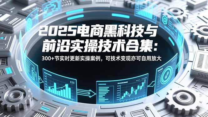 2025电商黑科技与前沿实操技术合集：300+节实时更新实操案例，可技术变现亦可自用放大-创领云聚