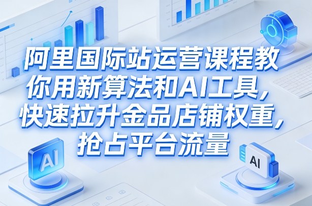 阿里国际站运营课程，教你用新算法和AI工具，快速拉升金品店铺权重，抢占平台流量(更新2026年08月)-智享云联