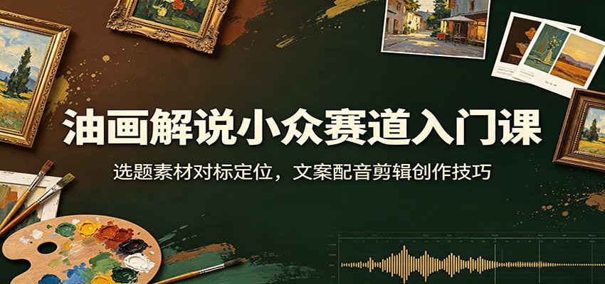 油画解说小众赛道入门课：选题素材对标定位，文案配音剪辑创作技巧-智享云联